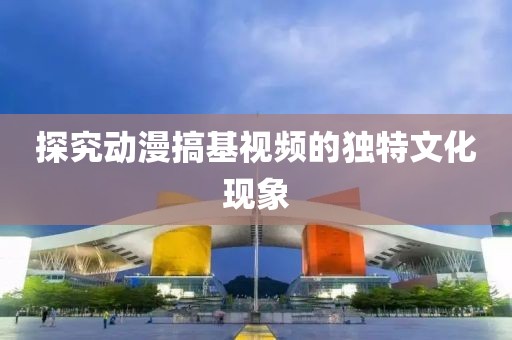 探究动漫搞基视频的独特文化现象