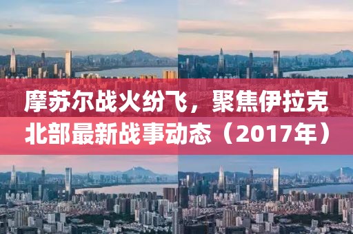 摩苏尔战火纷飞，聚焦伊拉克北部最新战事动态（2017年）