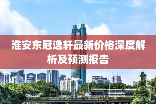 淮安东冠逸轩最新价格深度解析及预测报告