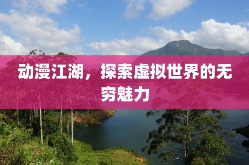 动漫江湖，探索虚拟世界的无穷魅力
