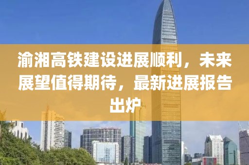 渝湘高铁建设进展顺利，未来展望值得期待，最新进展报告出炉