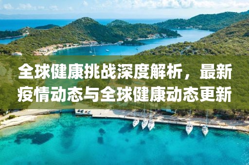 全球健康挑战深度解析，最新疫情动态与全球健康动态更新