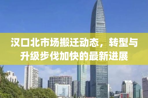汉口北市场搬迁动态，转型与升级步伐加快的最新进展