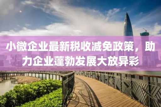小微企业最新税收减免政策，助力企业蓬勃发展大放异彩