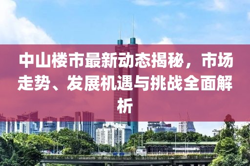 中山楼市最新动态揭秘，市场走势、发展机遇与挑战全面解析