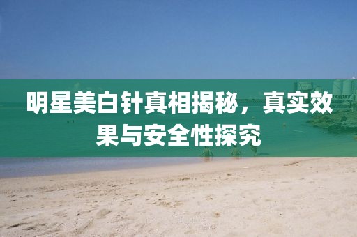 明星美白针真相揭秘，真实效果与安全性探究
