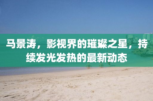 马景涛，影视界的璀璨之星，持续发光发热的最新动态