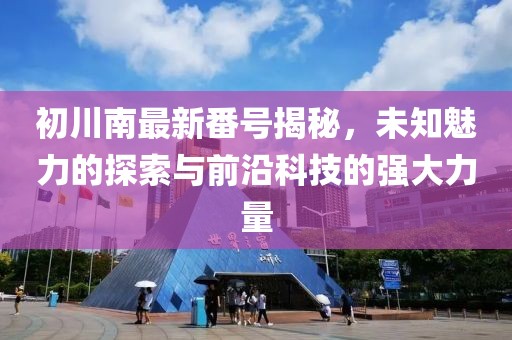 初川南最新番号揭秘，未知魅力的探索与前沿科技的强大力量