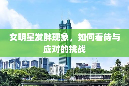 女明星发胖现象，如何看待与应对的挑战