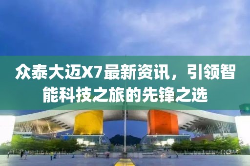 众泰大迈X7最新资讯，引领智能科技之旅的先锋之选