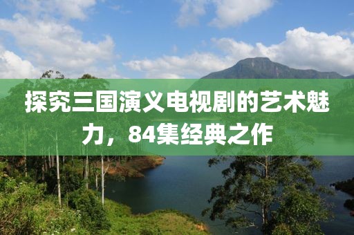探究三国演义电视剧的艺术魅力，84集经典之作