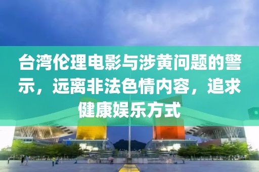 台湾伦理电影与涉黄问题的警示，远离非法色情内容，追求健康娱乐方式