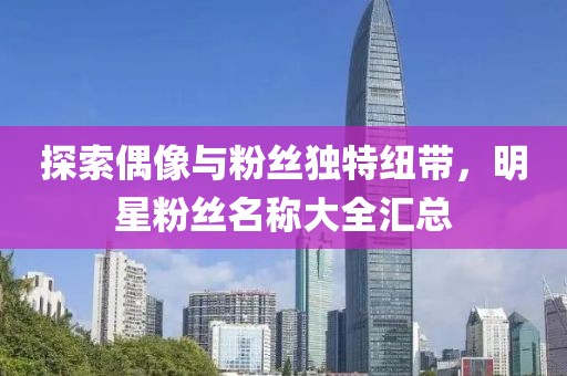 探索偶像与粉丝独特纽带，明星粉丝名称大全汇总