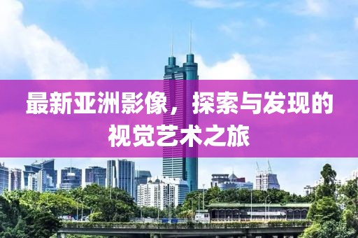 最新亚洲影像，探索与发现的视觉艺术之旅