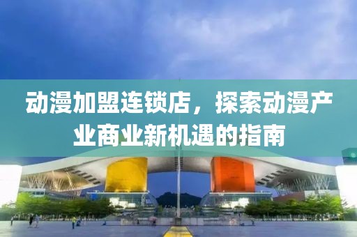 动漫加盟连锁店，探索动漫产业商业新机遇的指南