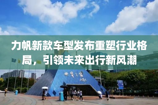 力帆新款车型发布重塑行业格局，引领未来出行新风潮