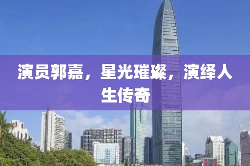 演员郭嘉，星光璀璨，演绎人生传奇