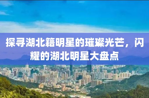 探寻湖北籍明星的璀璨光芒，闪耀的湖北明星大盘点