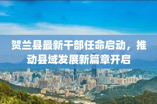 贺兰县最新干部任命启动，推动县域发展新篇章开启