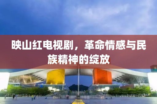 映山红电视剧，革命情感与民族精神的绽放