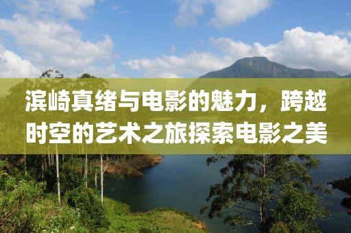 滨崎真绪与电影的魅力，跨越时空的艺术之旅探索电影之美