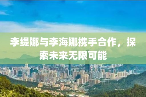李缇娜与李海娜携手合作，探索未来无限可能