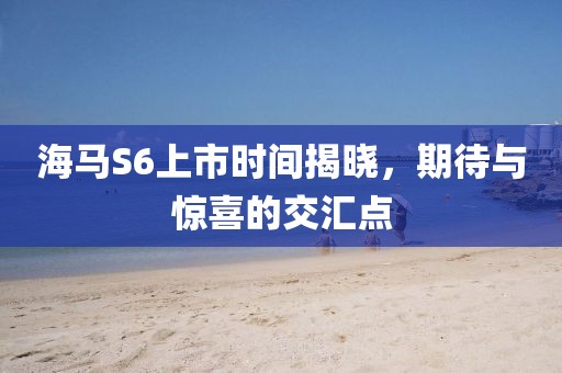 海马S6上市时间揭晓，期待与惊喜的交汇点