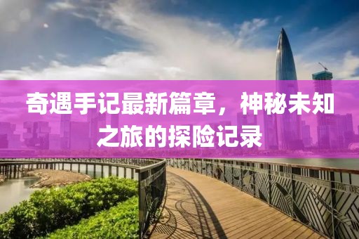 奇遇手记最新篇章，神秘未知之旅的探险记录