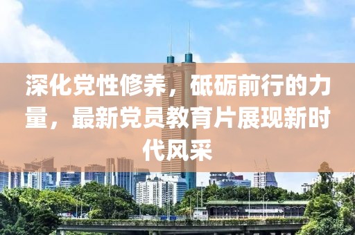 深化党性修养，砥砺前行的力量，最新党员教育片展现新时代风采