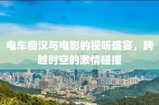 电车痴汉与电影的视听盛宴，跨越时空的激情碰撞