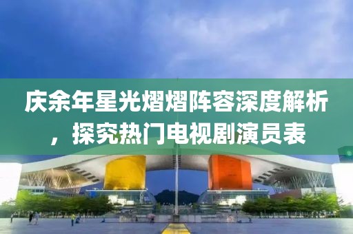 庆余年星光熠熠阵容深度解析，探究热门电视剧演员表