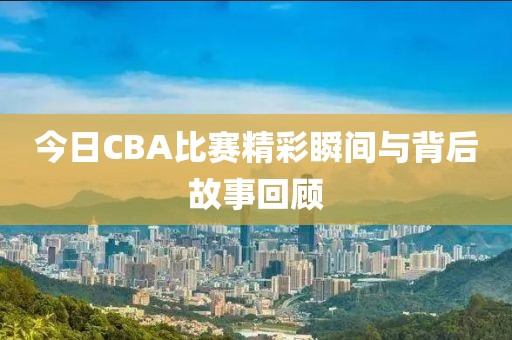 今日CBA比赛精彩瞬间与背后故事回顾