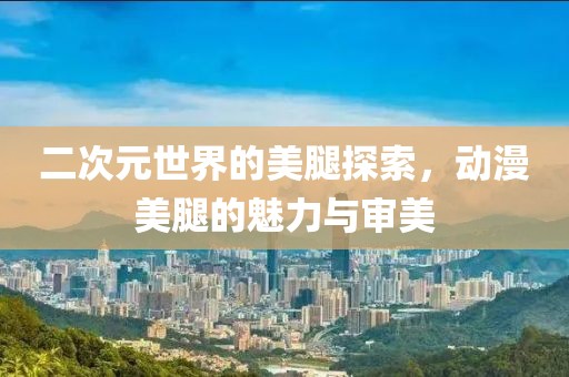 二次元世界的美腿探索，动漫美腿的魅力与审美