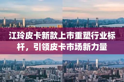 江玲皮卡新款上市重塑行业标杆，引领皮卡市场新力量