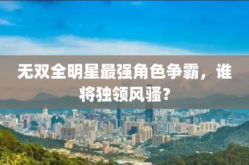 无双全明星最强角色争霸，谁将独领风骚？