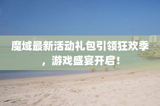 魔域最新活动礼包引领狂欢季，游戏盛宴开启！