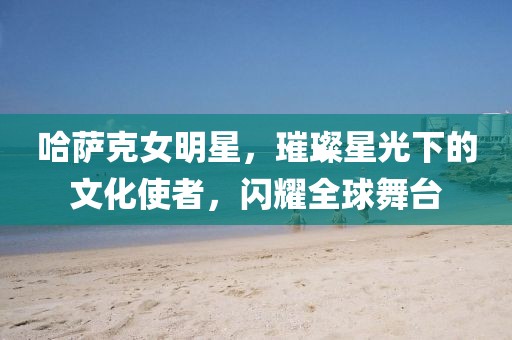 哈萨克女明星，璀璨星光下的文化使者，闪耀全球舞台