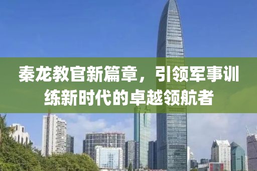 秦龙教官新篇章，引领军事训练新时代的卓越领航者