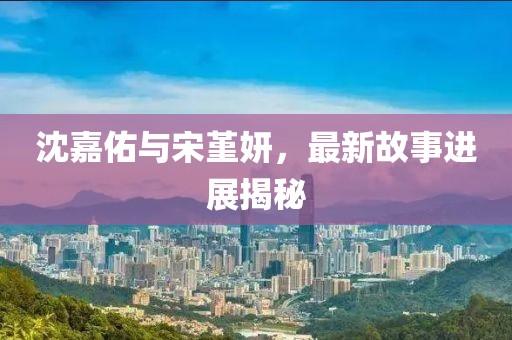 沈嘉佑与宋堇妍，最新故事进展揭秘