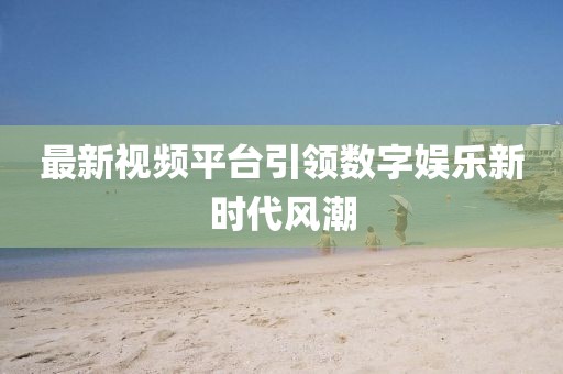 最新视频平台引领数字娱乐新时代风潮