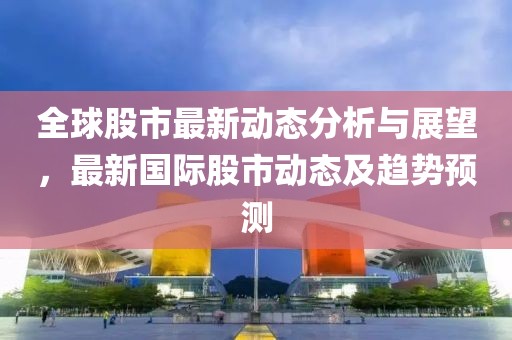 全球股市最新动态分析与展望，最新国际股市动态及趋势预测