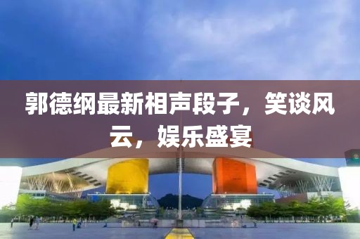 郭德纲最新相声段子，笑谈风云，娱乐盛宴