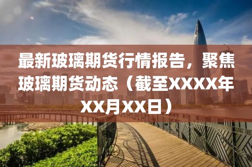 最新玻璃期货行情报告，聚焦玻璃期货动态（截至XXXX年XX月XX日）