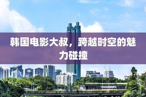 韩国电影大叔，跨越时空的魅力碰撞