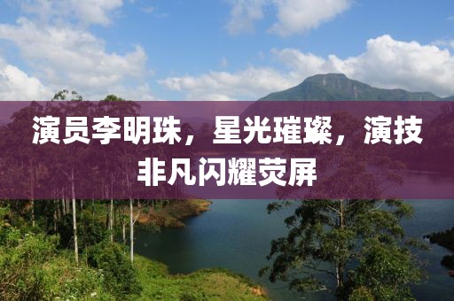 演员李明珠，星光璀璨，演技非凡闪耀荧屏