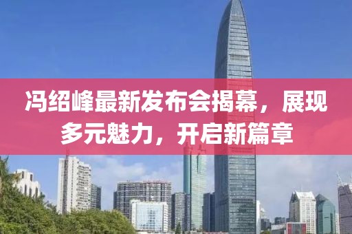 冯绍峰最新发布会揭幕，展现多元魅力，开启新篇章