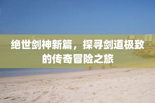 绝世剑神新篇，探寻剑道极致的传奇冒险之旅
