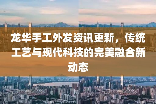 龙华手工外发资讯更新，传统工艺与现代科技的完美融合新动态