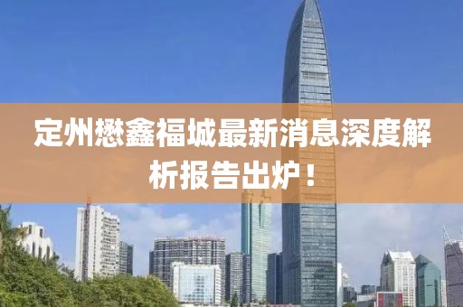 定州懋鑫福城最新消息深度解析报告出炉！