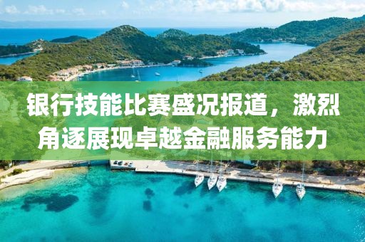 银行技能比赛盛况报道，激烈角逐展现卓越金融服务能力